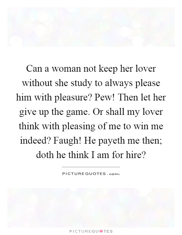 Can a woman not keep her lover without she study to always please him with pleasure? Pew! Then let her give up the game. Or shall my lover think with pleasing of me to win me indeed? Faugh! He payeth me then; doth he think I am for hire? Picture Quote #1