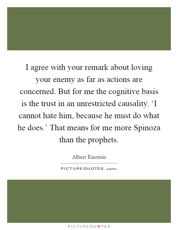 I agree with your remark about loving your enemy as far as actions are concerned. But for me the cognitive basis is the trust in an unrestricted causality. ‘I cannot hate him, because he must do what he does.' That means for me more Spinoza than the prophets Picture Quote #1
