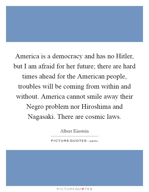 America is a democracy and has no Hitler, but I am afraid for her future; there are hard times ahead for the American people, troubles will be coming from within and without. America cannot smile away their Negro problem nor Hiroshima and Nagasaki. There are cosmic laws Picture Quote #1