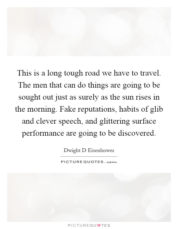 This is a long tough road we have to travel. The men that can do things are going to be sought out just as surely as the sun rises in the morning. Fake reputations, habits of glib and clever speech, and glittering surface performance are going to be discovered Picture Quote #1
