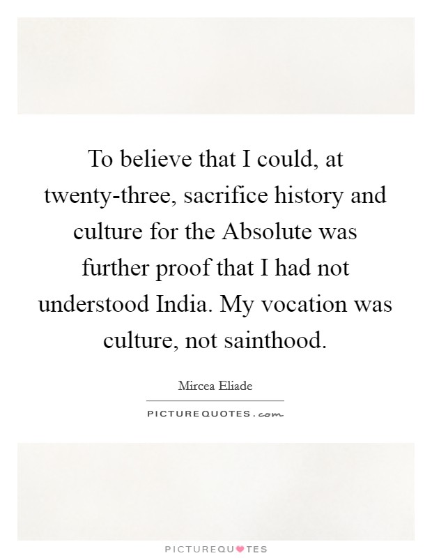 To believe that I could, at twenty-three, sacrifice history and culture for the Absolute was further proof that I had not understood India. My vocation was culture, not sainthood Picture Quote #1