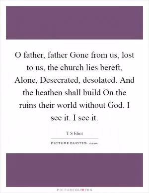 O father, father Gone from us, lost to us, the church lies bereft, Alone, Desecrated, desolated. And the heathen shall build On the ruins their world without God. I see it. I see it Picture Quote #1