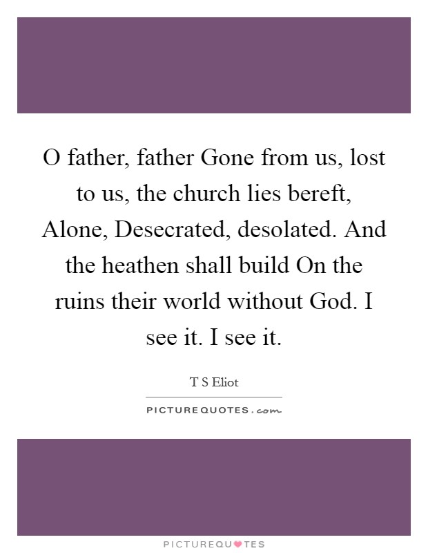O father, father Gone from us, lost to us, the church lies bereft, Alone, Desecrated, desolated. And the heathen shall build On the ruins their world without God. I see it. I see it Picture Quote #1