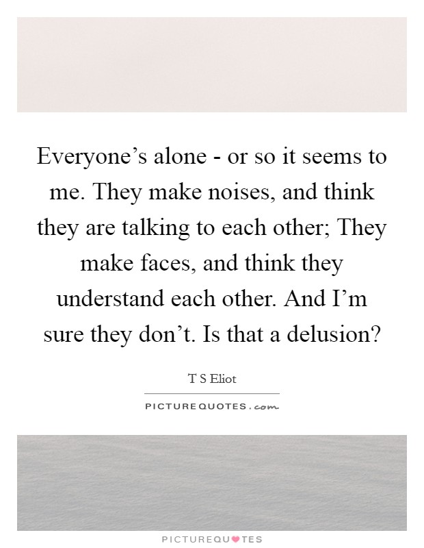 Everyone's alone - or so it seems to me. They make noises, and think they are talking to each other; They make faces, and think they understand each other. And I'm sure they don't. Is that a delusion? Picture Quote #1
