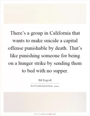 There’s a group in California that wants to make suicide a capital offense punishable by death. That’s like punishing someone for being on a hunger strike by sending them to bed with no supper Picture Quote #1