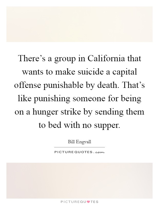 There's a group in California that wants to make suicide a capital offense punishable by death. That's like punishing someone for being on a hunger strike by sending them to bed with no supper Picture Quote #1