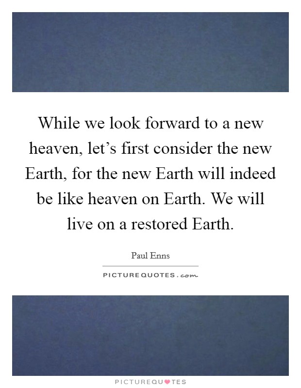 While we look forward to a new heaven, let's first consider the new Earth, for the new Earth will indeed be like heaven on Earth. We will live on a restored Earth Picture Quote #1