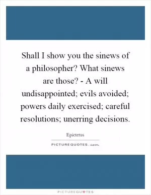 Shall I show you the sinews of a philosopher? What sinews are those? - A will undisappointed; evils avoided; powers daily exercised; careful resolutions; unerring decisions Picture Quote #1