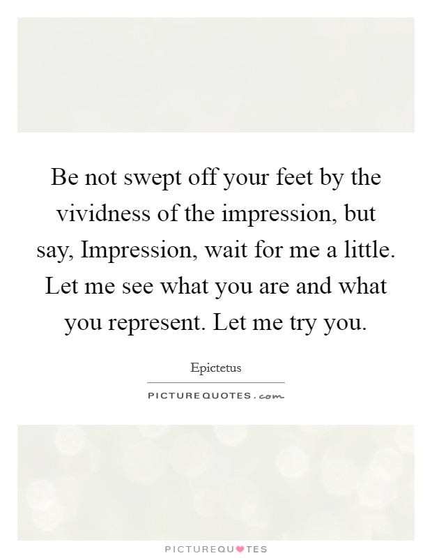 Be not swept off your feet by the vividness of the impression, but say, Impression, wait for me a little. Let me see what you are and what you represent. Let me try you Picture Quote #1