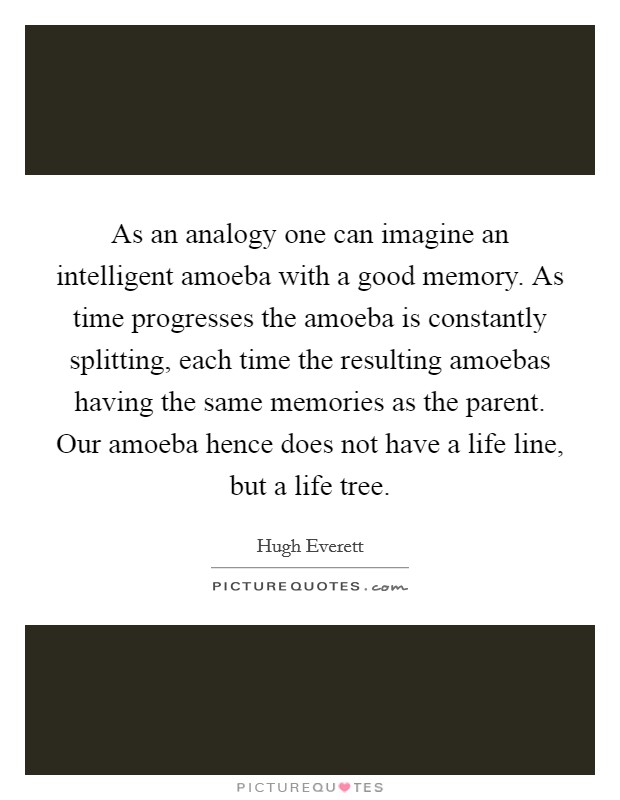 As an analogy one can imagine an intelligent amoeba with a good memory. As time progresses the amoeba is constantly splitting, each time the resulting amoebas having the same memories as the parent. Our amoeba hence does not have a life line, but a life tree Picture Quote #1