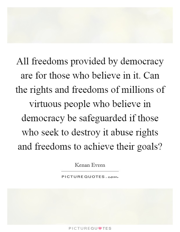 All freedoms provided by democracy are for those who believe in it. Can the rights and freedoms of millions of virtuous people who believe in democracy be safeguarded if those who seek to destroy it abuse rights and freedoms to achieve their goals? Picture Quote #1