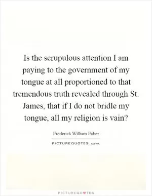 Is the scrupulous attention I am paying to the government of my tongue at all proportioned to that tremendous truth revealed through St. James, that if I do not bridle my tongue, all my religion is vain? Picture Quote #1