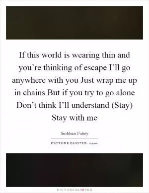 If this world is wearing thin and you’re thinking of escape I’ll go anywhere with you Just wrap me up in chains But if you try to go alone Don’t think I’ll understand (Stay) Stay with me Picture Quote #1