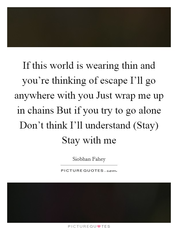 If this world is wearing thin and you're thinking of escape I'll go anywhere with you Just wrap me up in chains But if you try to go alone Don't think I'll understand (Stay) Stay with me Picture Quote #1