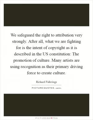 We safeguard the right to attribution very strongly. After all, what we are fighting for is the intent of copyright as it is described in the US constitution: The promotion of culture. Many artists are using recognition as their primary driving force to create culture Picture Quote #1