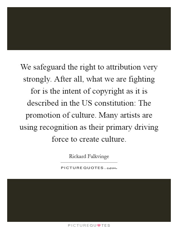 We safeguard the right to attribution very strongly. After all, what we are fighting for is the intent of copyright as it is described in the US constitution: The promotion of culture. Many artists are using recognition as their primary driving force to create culture Picture Quote #1