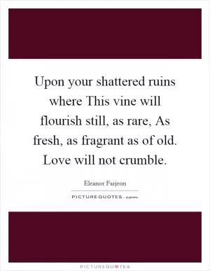 Upon your shattered ruins where This vine will flourish still, as rare, As fresh, as fragrant as of old. Love will not crumble Picture Quote #1