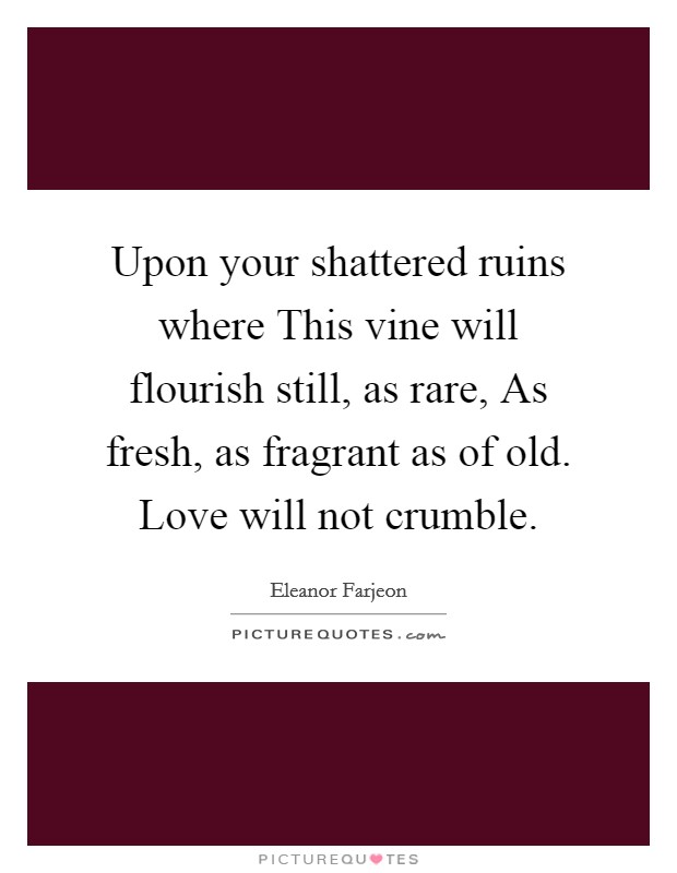 Upon your shattered ruins where This vine will flourish still, as rare, As fresh, as fragrant as of old. Love will not crumble Picture Quote #1