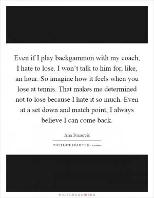 Even if I play backgammon with my coach, I hate to lose. I won’t talk to him for, like, an hour. So imagine how it feels when you lose at tennis. That makes me determined not to lose because I hate it so much. Even at a set down and match point, I always believe I can come back Picture Quote #1