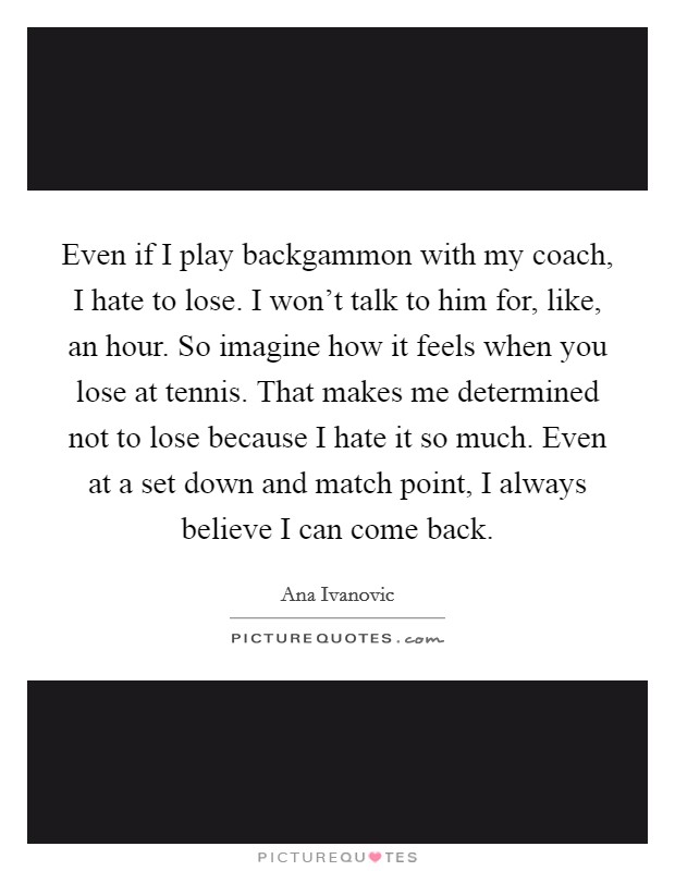 Even if I play backgammon with my coach, I hate to lose. I won't talk to him for, like, an hour. So imagine how it feels when you lose at tennis. That makes me determined not to lose because I hate it so much. Even at a set down and match point, I always believe I can come back Picture Quote #1