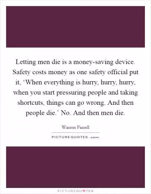 Letting men die is a money-saving device. Safety costs money as one safety official put it, ‘When everything is hurry, hurry, hurry, when you start pressuring people and taking shortcuts, things can go wrong. And then people die.’ No. And then men die Picture Quote #1