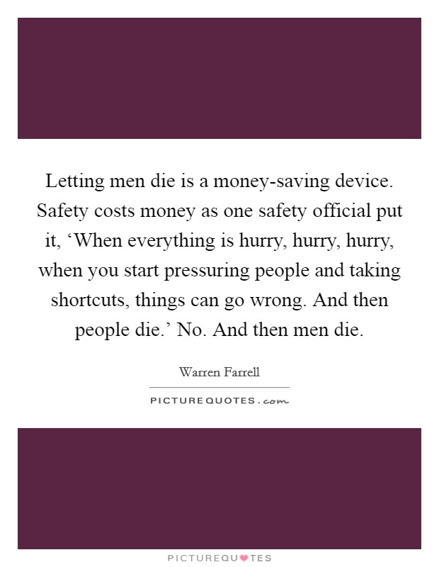 Letting men die is a money-saving device. Safety costs money as one safety official put it, ‘When everything is hurry, hurry, hurry, when you start pressuring people and taking shortcuts, things can go wrong. And then people die.' No. And then men die Picture Quote #1