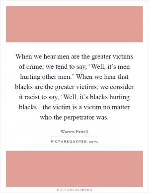 When we hear men are the greater victims of crime, we tend to say, ‘Well, it’s men hurting other men.’ When we hear that blacks are the greater victims, we consider it racist to say, ‘Well, it’s blacks hurting blacks.’ the victim is a victim no matter who the perpetrator was Picture Quote #1