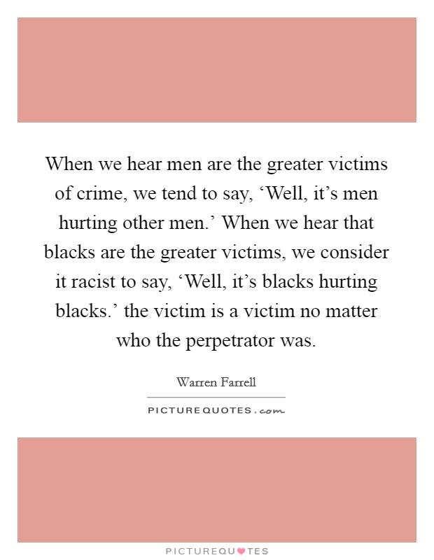 When we hear men are the greater victims of crime, we tend to say, ‘Well, it's men hurting other men.' When we hear that blacks are the greater victims, we consider it racist to say, ‘Well, it's blacks hurting blacks.' the victim is a victim no matter who the perpetrator was Picture Quote #1