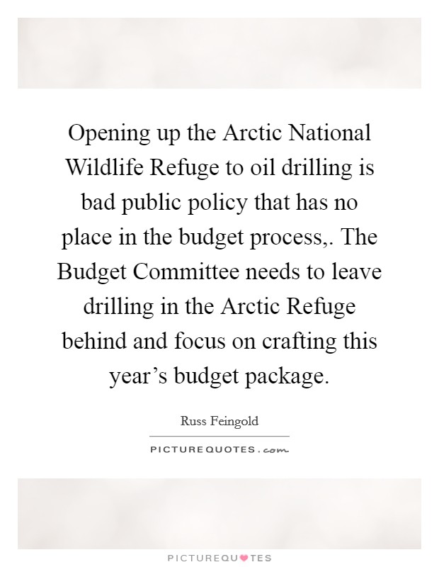 Opening up the Arctic National Wildlife Refuge to oil drilling is bad public policy that has no place in the budget process,. The Budget Committee needs to leave drilling in the Arctic Refuge behind and focus on crafting this year's budget package Picture Quote #1
