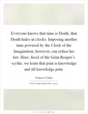 Everyone knows that time is Death, that Death hides in clocks. Imposing another time powered by the Clock of the Imagination, however, can refuse his law. Here, freed of the Grim Reaper’s scythe, we learn that pain is knowledge and all knowledge pain Picture Quote #1