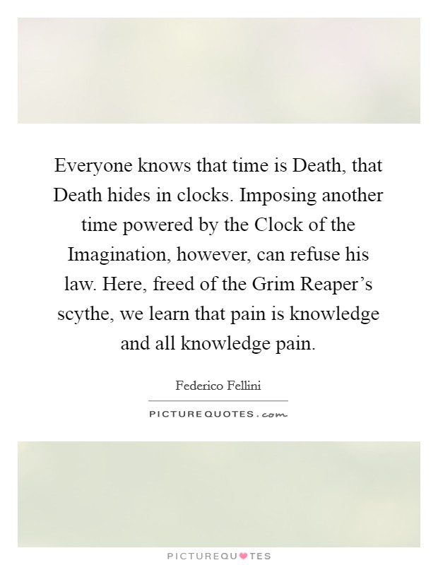 Everyone knows that time is Death, that Death hides in clocks. Imposing another time powered by the Clock of the Imagination, however, can refuse his law. Here, freed of the Grim Reaper's scythe, we learn that pain is knowledge and all knowledge pain Picture Quote #1