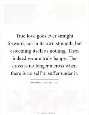 True love goes ever straight forward, not in its own strength, but esteeming itself as nothing. Then indeed we are truly happy. The cross is no longer a cross when there is no self to suffer under it Picture Quote #1