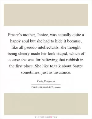 Fraser’s mother, Janice, was actually quite a happy soul but she had to hide it because, like all pseudo intellectuals, she thought being cheery made her look stupid, which of course she was for believing that rubbish in the first place. She like to talk about Sartre sometimes, just as insurance Picture Quote #1