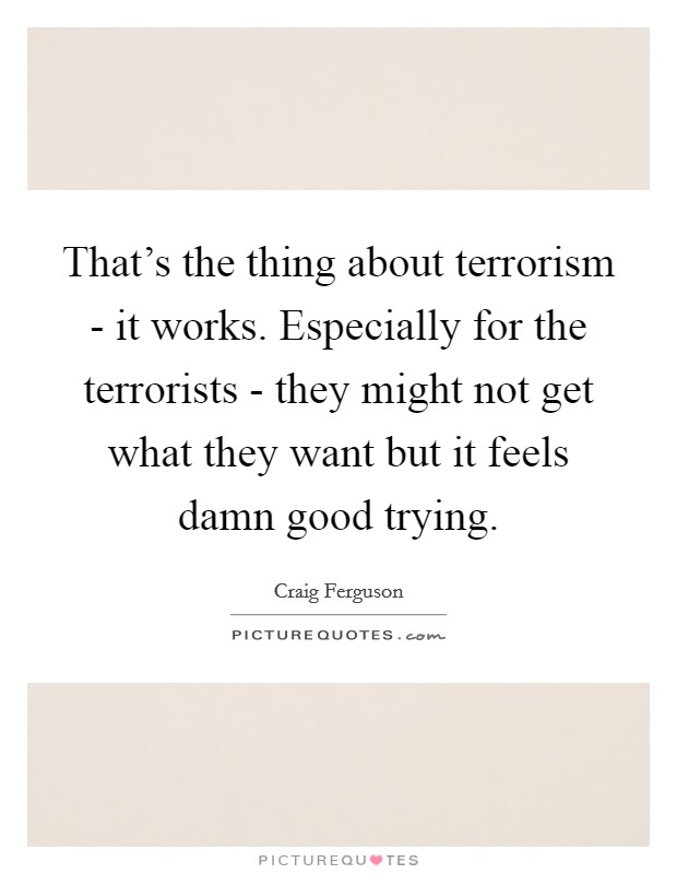 That's the thing about terrorism - it works. Especially for the terrorists - they might not get what they want but it feels damn good trying Picture Quote #1