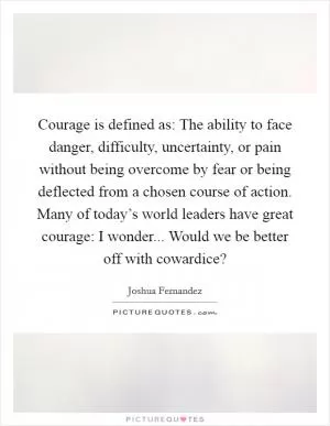 Courage is defined as: The ability to face danger, difficulty, uncertainty, or pain without being overcome by fear or being deflected from a chosen course of action. Many of today’s world leaders have great courage: I wonder... Would we be better off with cowardice? Picture Quote #1