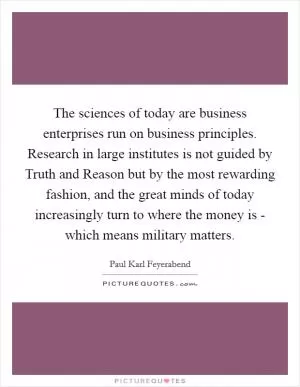 The sciences of today are business enterprises run on business principles. Research in large institutes is not guided by Truth and Reason but by the most rewarding fashion, and the great minds of today increasingly turn to where the money is - which means military matters Picture Quote #1