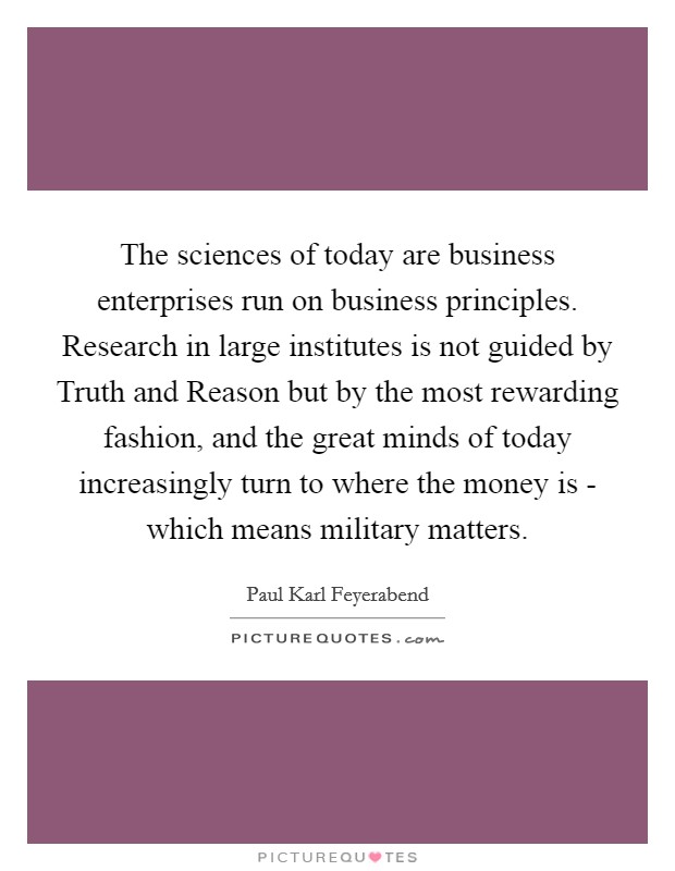 The sciences of today are business enterprises run on business principles. Research in large institutes is not guided by Truth and Reason but by the most rewarding fashion, and the great minds of today increasingly turn to where the money is - which means military matters Picture Quote #1