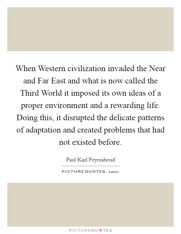 When Western civilization invaded the Near and Far East and what is now called the Third World it imposed its own ideas of a proper environment and a rewarding life. Doing this, it disrupted the delicate patterns of adaptation and created problems that had not existed before Picture Quote #1