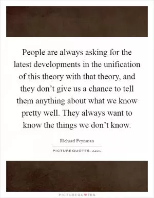 People are always asking for the latest developments in the unification of this theory with that theory, and they don’t give us a chance to tell them anything about what we know pretty well. They always want to know the things we don’t know Picture Quote #1