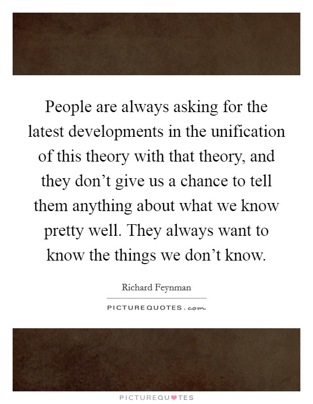 People are always asking for the latest developments in the unification of this theory with that theory, and they don't give us a chance to tell them anything about what we know pretty well. They always want to know the things we don't know Picture Quote #1