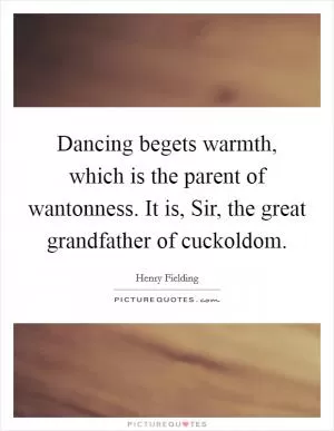 Dancing begets warmth, which is the parent of wantonness. It is, Sir, the great grandfather of cuckoldom Picture Quote #1