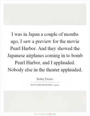 I was in Japan a couple of months ago, I saw a preview for the movie Pearl Harbor. And they showed the Japanese airplanes coming in to bomb Pearl Harbor, and I applauded. Nobody else in the theater applauded Picture Quote #1