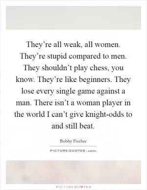They’re all weak, all women. They’re stupid compared to men. They shouldn’t play chess, you know. They’re like beginners. They lose every single game against a man. There isn’t a woman player in the world I can’t give knight-odds to and still beat Picture Quote #1