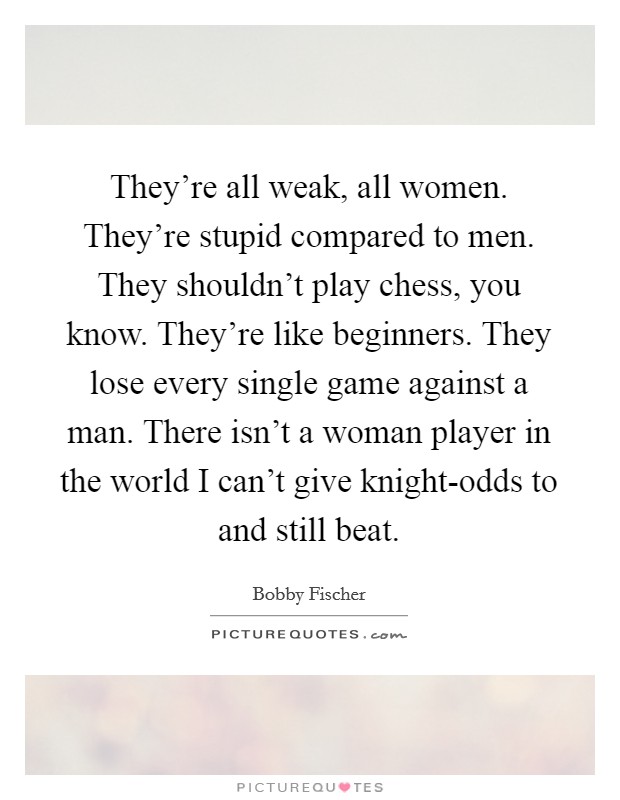 They're all weak, all women. They're stupid compared to men. They shouldn't play chess, you know. They're like beginners. They lose every single game against a man. There isn't a woman player in the world I can't give knight-odds to and still beat Picture Quote #1