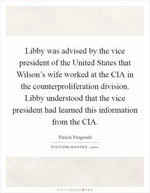 Libby was advised by the vice president of the United States that Wilson’s wife worked at the CIA in the counterproliferation division. Libby understood that the vice president had learned this information from the CIA Picture Quote #1