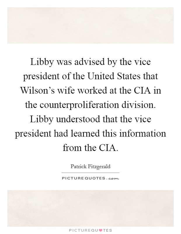 Libby was advised by the vice president of the United States that Wilson's wife worked at the CIA in the counterproliferation division. Libby understood that the vice president had learned this information from the CIA Picture Quote #1