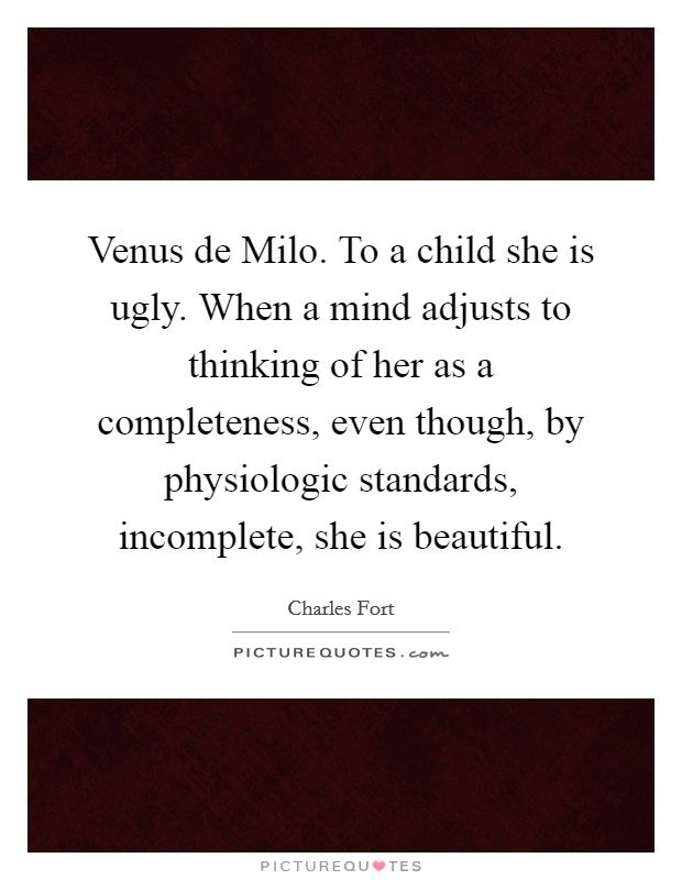 Venus de Milo. To a child she is ugly. When a mind adjusts to thinking of her as a completeness, even though, by physiologic standards, incomplete, she is beautiful Picture Quote #1