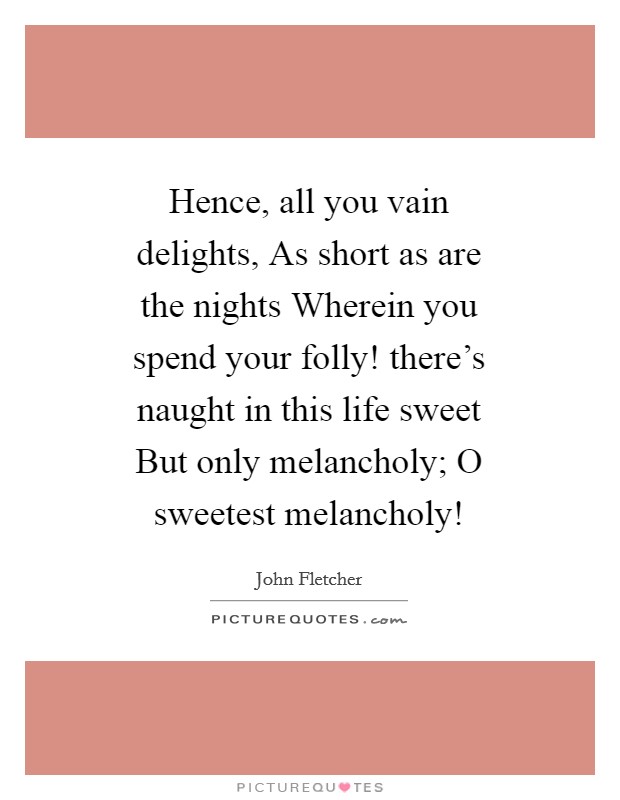 Hence, all you vain delights, As short as are the nights Wherein you spend your folly! there's naught in this life sweet But only melancholy; O sweetest melancholy! Picture Quote #1