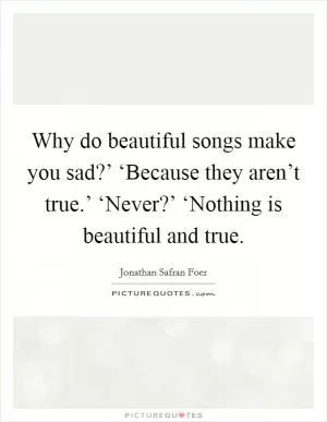Why do beautiful songs make you sad?’ ‘Because they aren’t true.’ ‘Never?’ ‘Nothing is beautiful and true Picture Quote #1