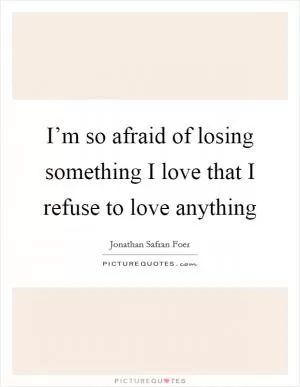 I’m so afraid of losing something I love that I refuse to love anything Picture Quote #1